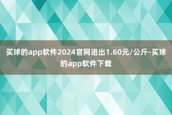买球的app软件2024官网进出1.60元/公斤-买球的app软件下载