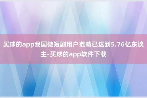 买球的app我国微短剧用户范畴已达到5.76亿东谈主-买球的app软件下载