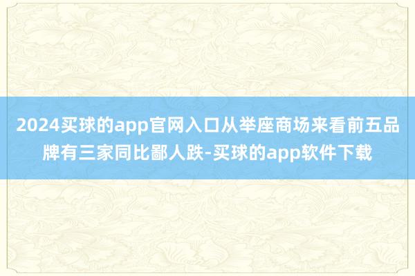 2024买球的app官网入口从举座商场来看前五品牌有三家同比鄙人跌-买球的app软件下载