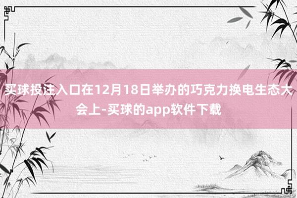 买球投注入口在12月18日举办的巧克力换电生态大会上-买球的app软件下载