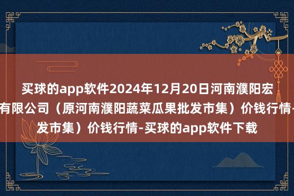 买球的app软件2024年12月20日河南濮阳宏进农副家具批发市集有限公司(原河南濮阳蔬菜瓜果批发市集)价钱行情-买球的app软件下载