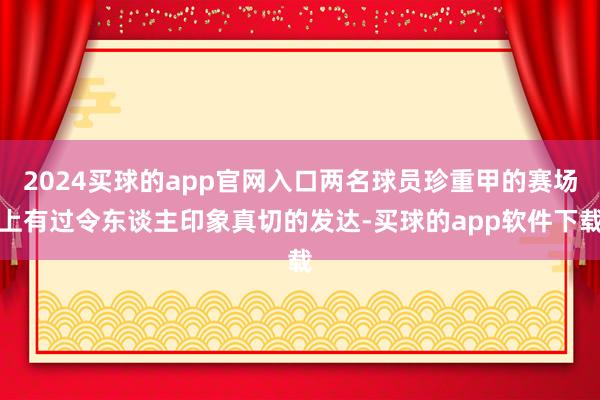 2024买球的app官网入口两名球员珍重甲的赛场上有过令东谈主印象真切的发达-买球的app软件下载