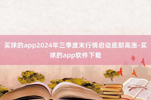 买球的app2024年三季度末行情启动底部高涨-买球的app软件下载