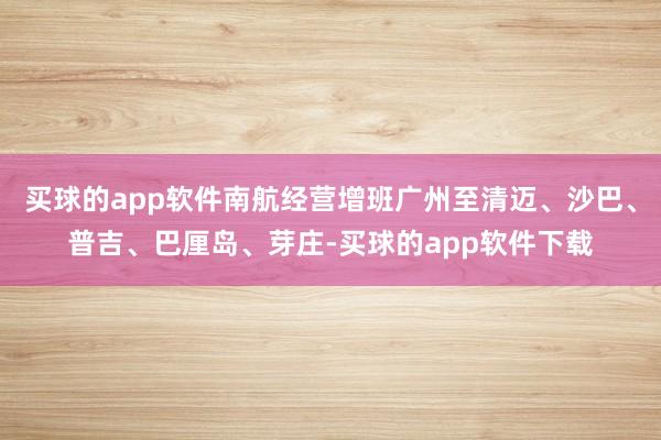 买球的app软件南航经营增班广州至清迈、沙巴、普吉、巴厘岛、芽庄-买球的app软件下载