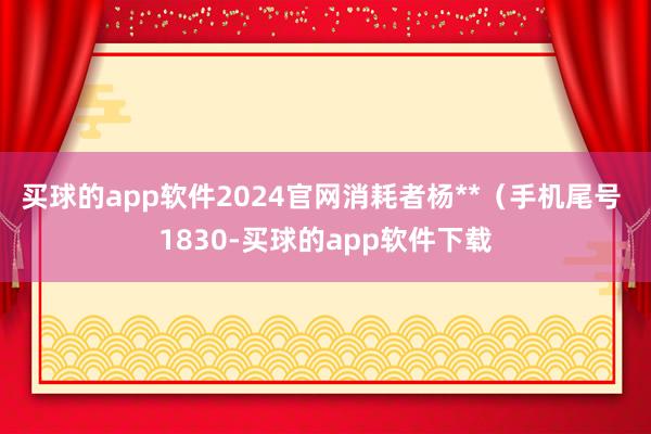 买球的app软件2024官网消耗者杨**（手机尾号 1830-买球的app软件下载
