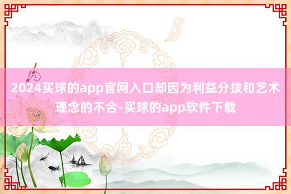 2024买球的app官网入口却因为利益分拨和艺术理念的不合-买球的app软件下载