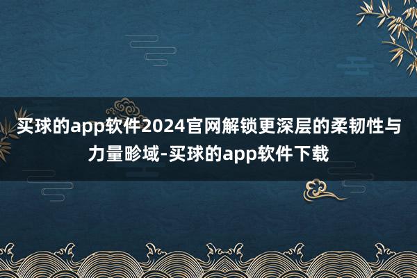 买球的app软件2024官网解锁更深层的柔韧性与力量畛域-买球的app软件下载