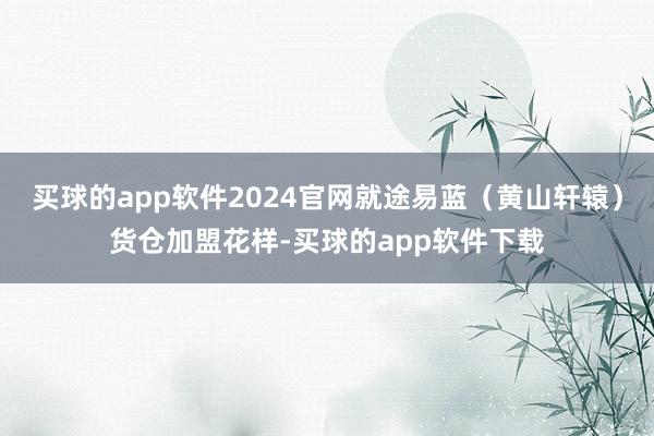 买球的app软件2024官网就途易蓝（黄山轩辕）货仓加盟花样-买球的app软件下载
