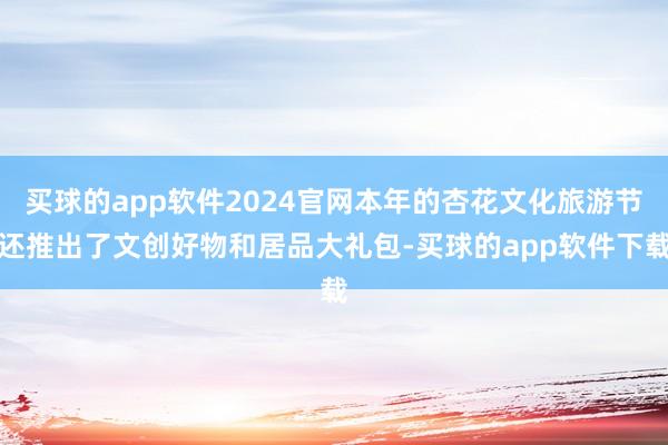 买球的app软件2024官网本年的杏花文化旅游节还推出了文创好物和居品大礼包-买球的app软件下载