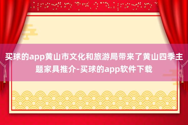 买球的app黄山市文化和旅游局带来了黄山四季主题家具推介-买球的app软件下载