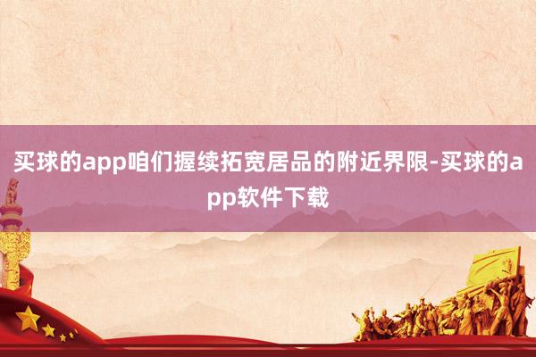 买球的app咱们握续拓宽居品的附近界限-买球的app软件下载