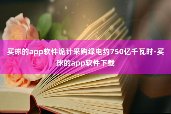 买球的app软件诡计采购绿电约750亿千瓦时-买球的app软件下载