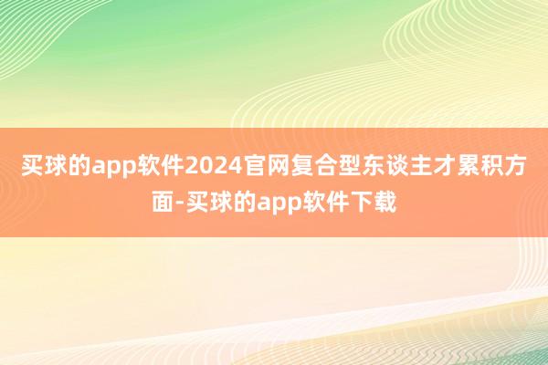 买球的app软件2024官网　　复合型东谈主才累积方面-买球的app软件下载