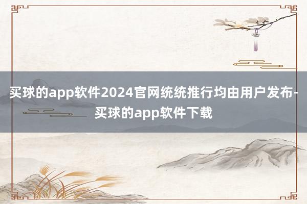 买球的app软件2024官网统统推行均由用户发布-买球的app软件下载