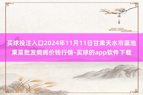 买球投注入口2024年11月11日甘肃天水市瀛池果菜批发阛阓价钱行情-买球的app软件下载