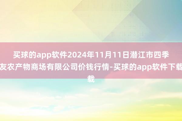 买球的app软件2024年11月11日潜江市四季友农产物商场有限公司价钱行情-买球的app软件下载