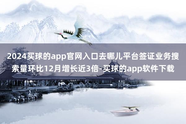2024买球的app官网入口去哪儿平台签证业务搜索量环比12月增长近3倍-买球的app软件下载