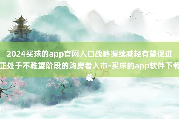 2024买球的app官网入口战略握续减轻有望促进正处于不雅望阶段的购房者入市-买球的app软件下载