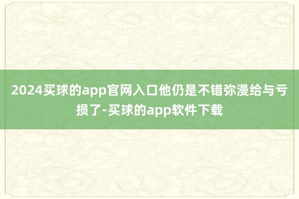 2024买球的app官网入口他仍是不错弥漫给与亏损了-买球的app软件下载