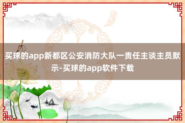 买球的app新都区公安消防大队一责任主谈主员默示-买球的app软件下载