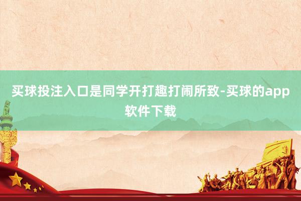 买球投注入口是同学开打趣打闹所致-买球的app软件下载