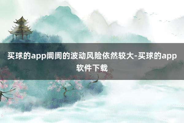 买球的app阛阓的波动风险依然较大-买球的app软件下载