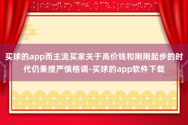 买球的app而主流买家关于高价钱和刚刚起步的时代仍秉捏严慎格调-买球的app软件下载