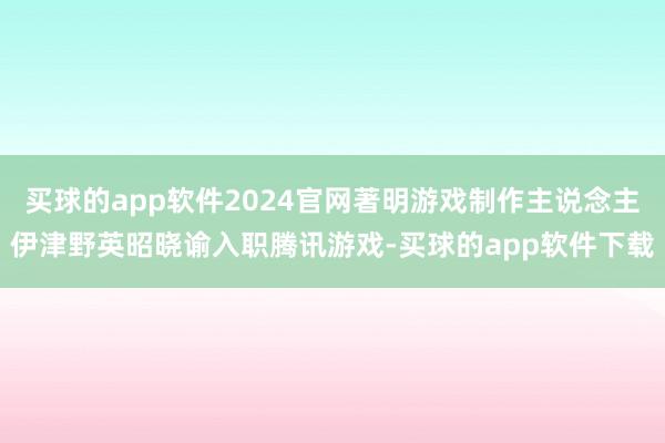 买球的app软件2024官网著明游戏制作主说念主伊津野英昭晓谕入职腾讯游戏-买球的app软件下载