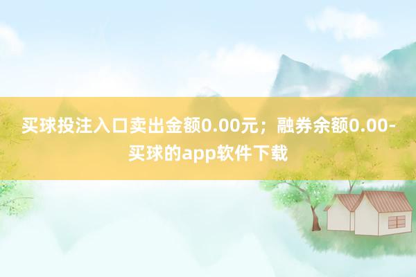 买球投注入口卖出金额0.00元；融券余额0.00-买球的app软件下载