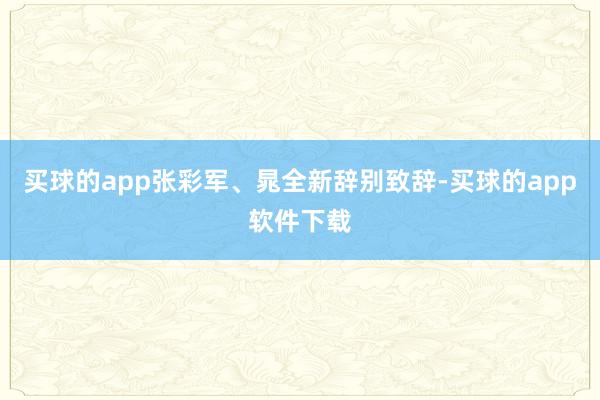 买球的app张彩军、晁全新辞别致辞-买球的app软件下载