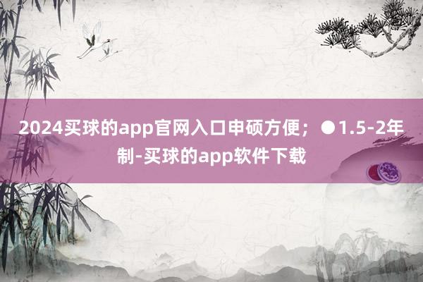 2024买球的app官网入口申硕方便；●1.5-2年制-买球的app软件下载