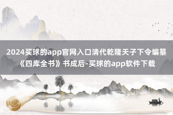 2024买球的app官网入口清代乾隆天子下令编纂《四库全书》书成后-买球的app软件下载