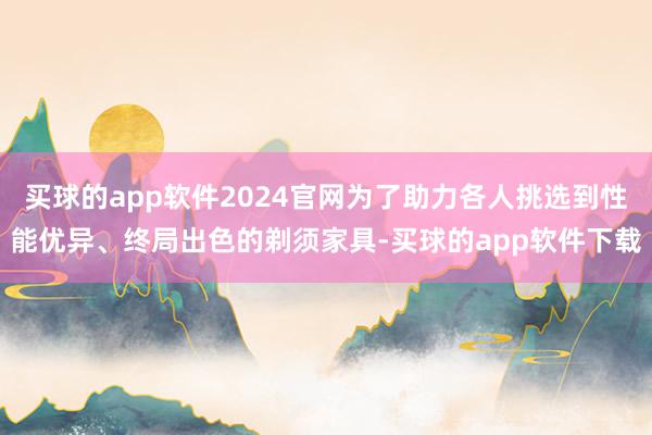 买球的app软件2024官网为了助力各人挑选到性能优异、终局出色的剃须家具-买球的app软件下载
