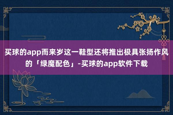 买球的app而来岁这一鞋型还将推出极具张扬作风的「绿魔配色」-买球的app软件下载