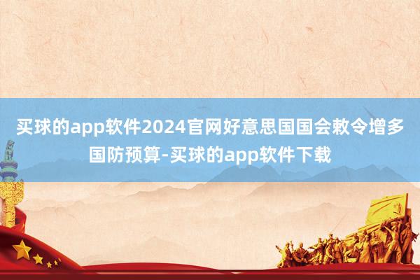 买球的app软件2024官网好意思国国会敕令增多国防预算-买球的app软件下载
