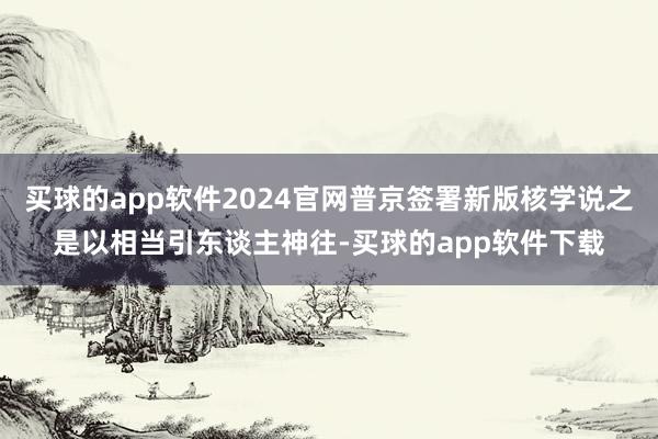 买球的app软件2024官网普京签署新版核学说之是以相当引东谈主神往-买球的app软件下载