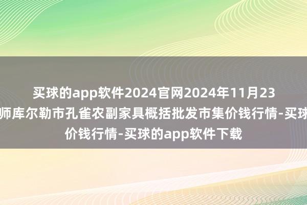 买球的app软件2024官网2024年11月23日新疆兵团农二师库尔勒市孔雀农副家具概括批发市集价钱行情-买球的app软件下载