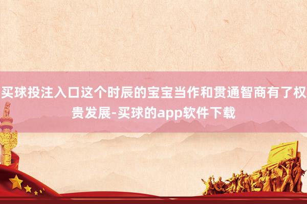 买球投注入口这个时辰的宝宝当作和贯通智商有了权贵发展-买球的app软件下载