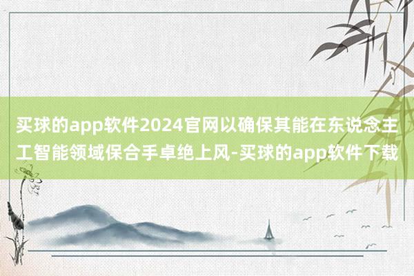 买球的app软件2024官网以确保其能在东说念主工智能领域保合手卓绝上风-买球的app软件下载