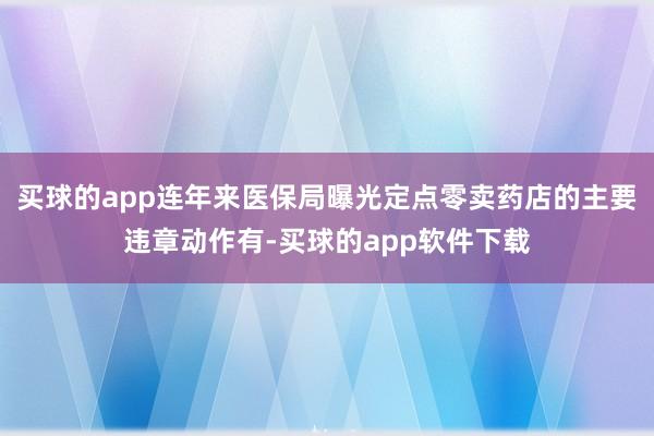 买球的app连年来医保局曝光定点零卖药店的主要违章动作有-买球的app软件下载