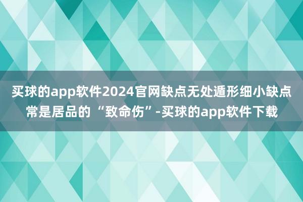 买球的app软件2024官网缺点无处遁形细小缺点常是居品的 “致命伤”-买球的app软件下载