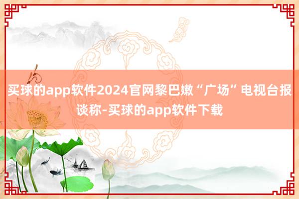 买球的app软件2024官网黎巴嫩“广场”电视台报谈称-买球的app软件下载