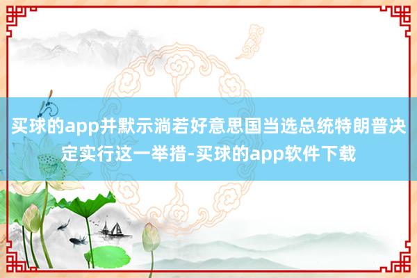 买球的app并默示淌若好意思国当选总统特朗普决定实行这一举措-买球的app软件下载
