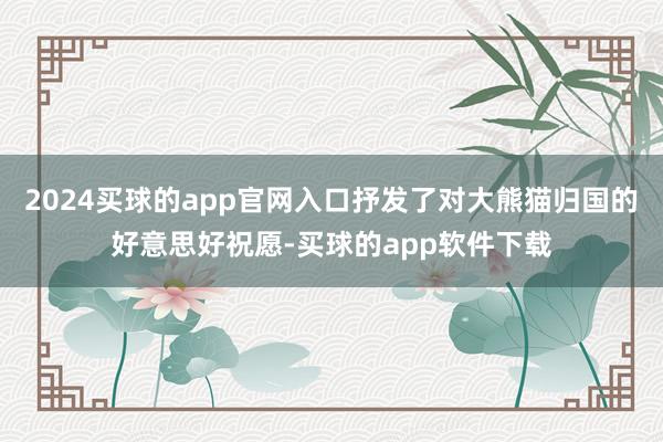 2024买球的app官网入口抒发了对大熊猫归国的好意思好祝愿-买球的app软件下载