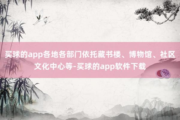 买球的app各地各部门依托藏书楼、博物馆、社区文化中心等-买球的app软件下载