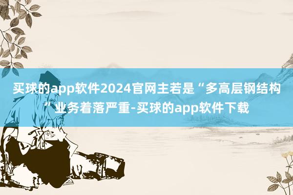 买球的app软件2024官网主若是“多高层钢结构”业务着落严重-买球的app软件下载