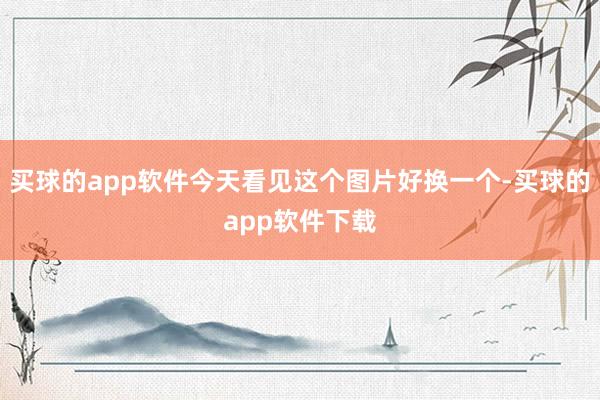 买球的app软件今天看见这个图片好换一个-买球的app软件下载