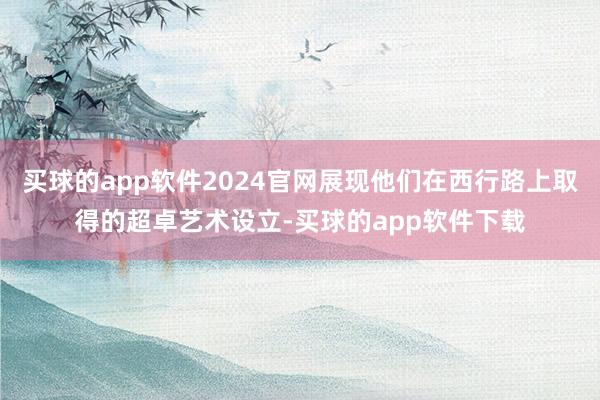 买球的app软件2024官网展现他们在西行路上取得的超卓艺术设立-买球的app软件下载