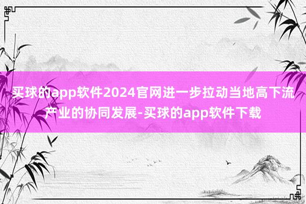 买球的app软件2024官网进一步拉动当地高下流产业的协同发展-买球的app软件下载