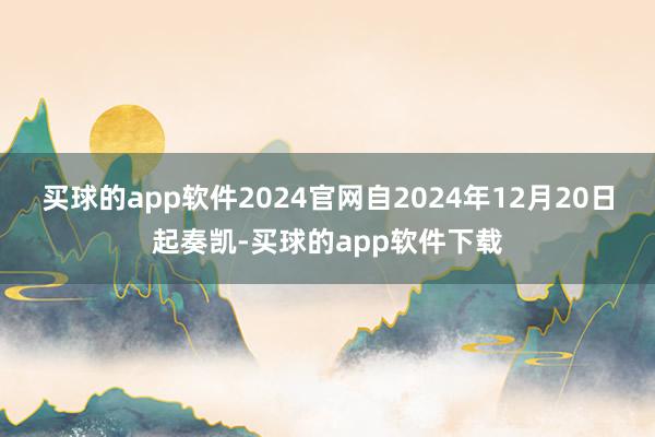 买球的app软件2024官网自2024年12月20日起奏凯-买球的app软件下载